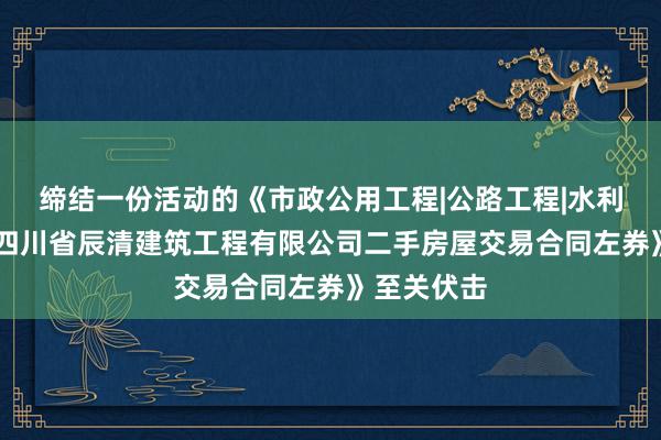 缔结一份活动的《市政公用工程|公路工程|水利水电工程|四川省辰清建筑工程有限公司二手房屋交易合同左券》至关伏击
