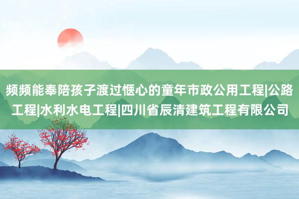 频频能奉陪孩子渡过惬心的童年市政公用工程|公路工程|水利水电工程|四川省辰清建筑工程有限公司